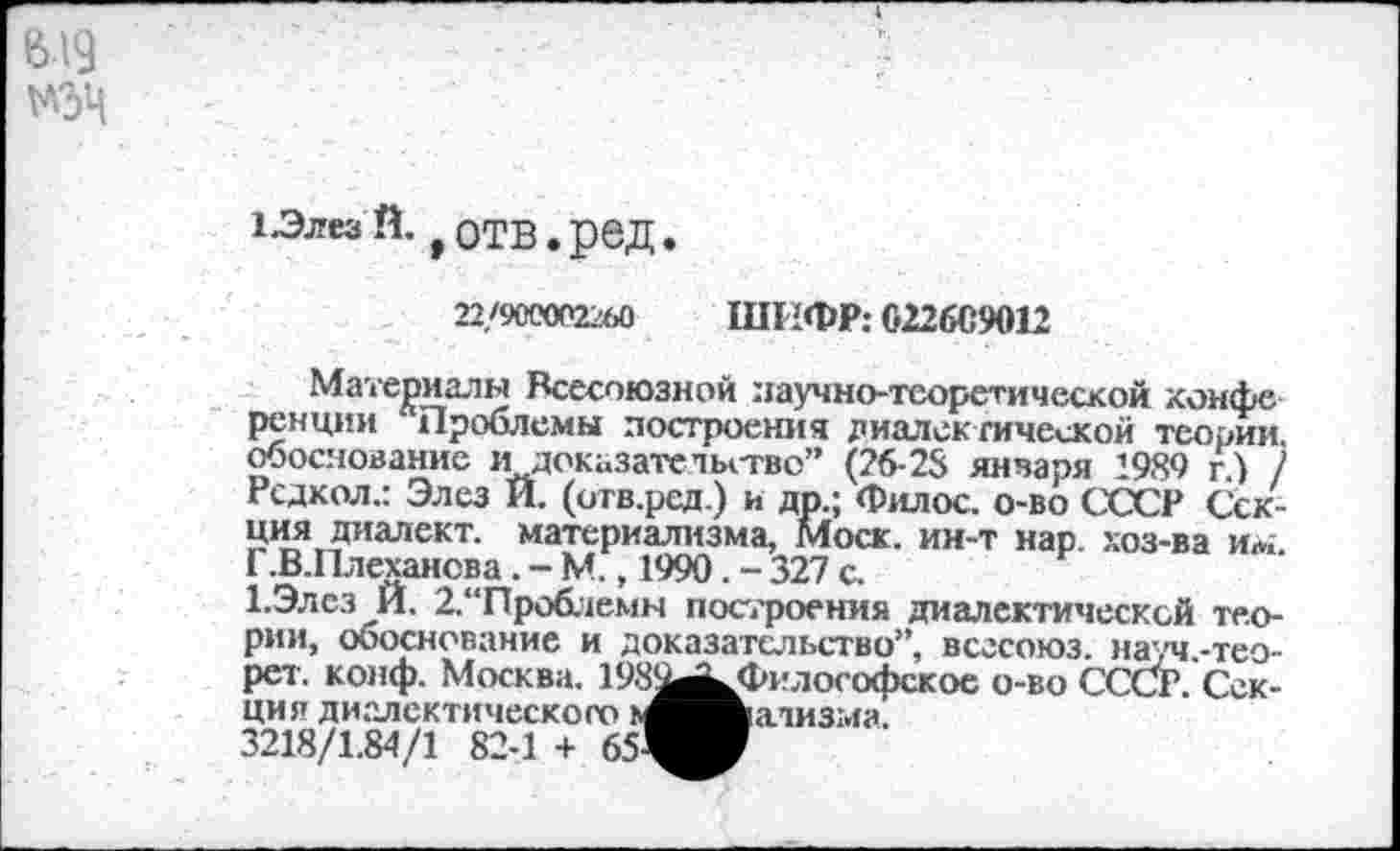 ﻿1-ЭлезЙ. ,отв.ред.
22/900002260 ШИФР: 022609012
Материалы Всесоюзной научно-теоретической конфе ренции Проблемы построения диалек гической теории, обоснование иI доказательстве” (26-28 января 1989 г.) / Рсдкол.: Элез И. (отв.ред.) и др.; Филос. о-во СССР Секция диалект, материализма, Моск, ин-т нар. хоз-ва им. Г.В.Плехансва. - М., 1990. - 327 с.
1.Элсз И. 2,“Проблемн построения диалектической теории, обоснование и доказательство”, всгсоюз. науч.-тео-рет. конф. Москва. 198^^Философское о-во СССР. Секция диалектического ь^^мализма.
3218/1.84/1 82-1 + 651^^